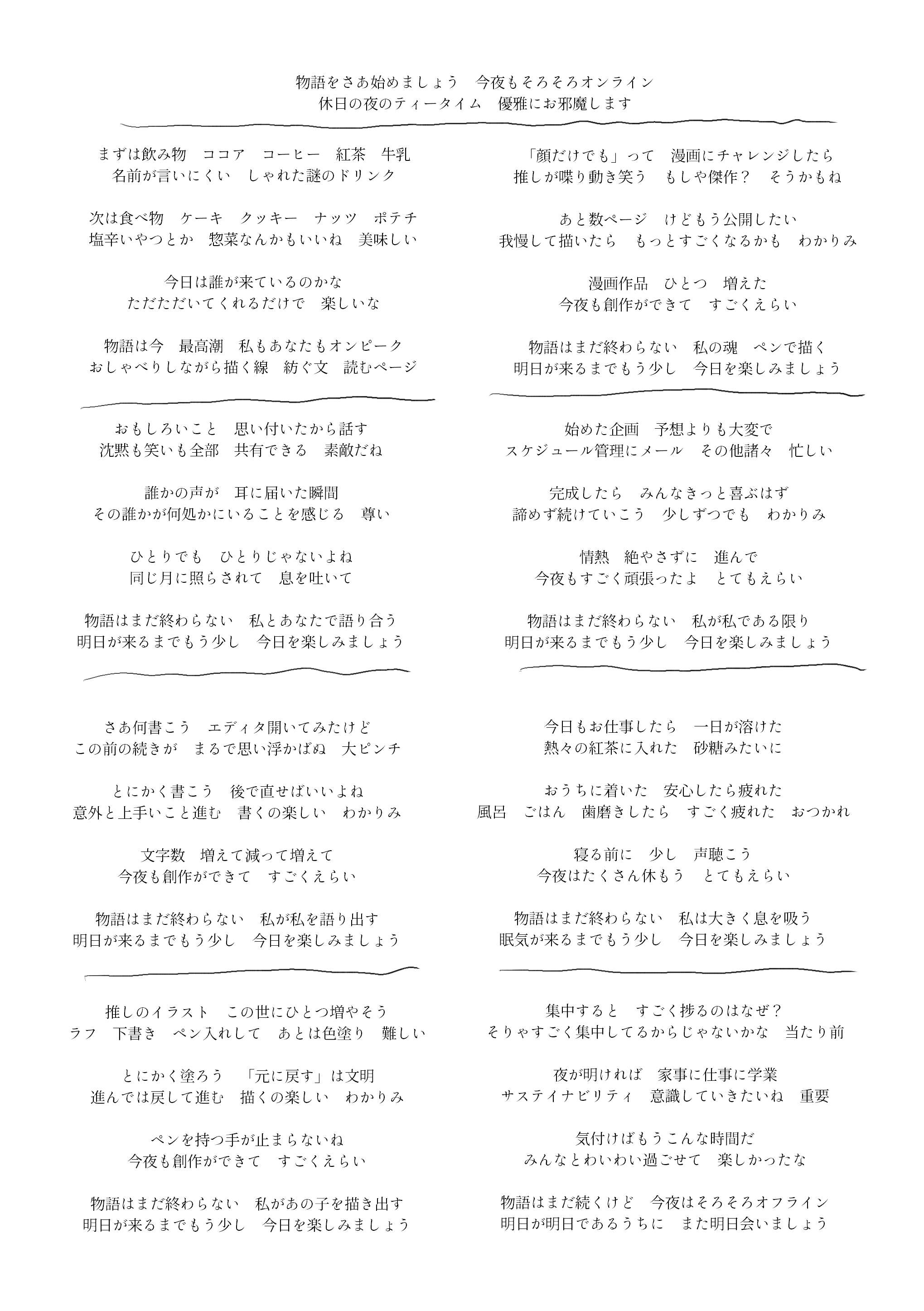 ナイトティータイム

物語をさあ始めましょう　今夜もそろそろオンライン
休日の夜のティータイム　優雅にお邪魔します

＊　＊　＊

まずは飲み物　ココア　コーヒー　紅茶　牛乳
名前が言いにくい　しゃれた謎のドリンク

次は食べ物　ケーキ　クッキー　ナッツ　ポテチ
塩辛いやつとか　惣菜なんかもいいね　美味しい

今日は誰が来ているのかな
ただただいてくれるだけで　楽しいな

物語は今　最高潮　私もあなたもオンピーク
おしゃべりしながら描く線　紡ぐ文　読むページ

＊　＊　＊

おもしろいこと　思い付いたから話す
沈黙も笑いも全部　共有できる　素敵だね

誰かの声が　耳に届いた瞬間
その誰かが何処かにいることを感じる　尊い

ひとりでも　ひとりじゃないよね
同じ月に照らされて　息を吐いて

物語はまだ終わらない　私とあなたで語り合う
明日が来るまでもう少し　今日を楽しみましょう

＊　＊　＊

さあ何書こう　エディタ開いてみたけど
この前の続きが　まるで思い浮かばぬ　大ピンチ

とにかく書こう　後で直せばいいよね
意外と上手いこと進む　書くの楽しい　わかりみ

文字数　増えて減って増えて
今夜も創作ができて　すごくえらい

物語はまだ終わらない　私が私を語り出す
明日が来るまでもう少し　今日を楽しみましょう

＊　＊　＊

推しのイラスト　この世にひとつ増やそう
ラフ　下書き　ペン入れして　あとは色塗り　難しい

とにかく塗ろう　「元に戻す」は文明
進んでは戻して進む　描くの楽しい　わかりみ

ペンを持つ手が止まらないね
今夜も創作ができて　すごくえらい

物語はまだ終わらない　私があの子を描き出す
明日が来るまでもう少し　今日を楽しみましょう

＊　＊　＊

「顔だけでも」って　漫画にチャレンジしたら
推しが喋り動き笑う　もしや傑作？　そうかもね

あと数ページ　けどもう公開したい
我慢して描いたら　もっとすごくなるかも　わかりみ

漫画作品　ひとつ　増えた
今夜も創作ができて　すごくえらい

物語はまだ終わらない　私の魂　ペンで描く
明日が来るまでもう少し　今日を楽しみましょう

＊　＊　＊

始めた企画　予想よりも大変で
スケジュール管理にメール　その他諸々　忙しい

完成したら　みんなきっと喜ぶはず
諦めず続けていこう　少しずつでも　わかりみ

情熱　絶やさずに　進んで
今夜もすごく頑張ったよ　とてもえらい

物語はまだ終わらない　私が私である限り
明日が来るまでもう少し　今日を楽しみましょう

＊　＊　＊

今日もお仕事したら　一日が溶けた
熱々の紅茶に入れた　砂糖みたいに

おうちに着いた　安心したら疲れた
風呂　ごはん　歯磨きしたら　すごく疲れた　おつかれ

寝る前に　少し　声聴こう
今夜はたくさん休もう　とてもえらい

物語はまだ終わらない　私は大きく息を吸う
眠気が来るまでもう少し　今日を楽しみましょう

＊　＊　＊

集中すると　すごく捗るのはなぜ？
そりゃすごく集中してるからじゃないかな
当たり前

夜が明ければ　家事に仕事に学業
サステイナビリティ　意識していきたいね　重要

気付けばもうこんな時間だ
みんなとわいわい過ごせて　楽しかったな

物語はまだ続くけど　今夜はそろそろオフライン
明日が明日であるうちに　また明日会いましょう